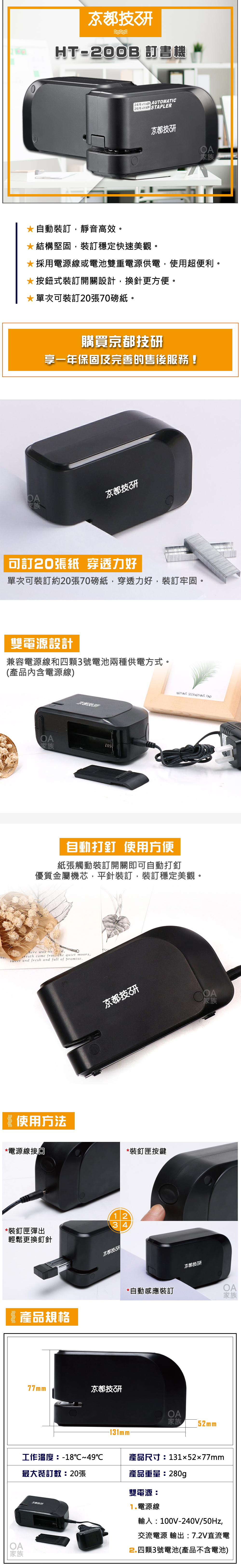 HT200B 書機24/6x15 AUTOMATIC26/6  STAPLER京都技*自動裝訂,靜音高效。*結構堅固,裝訂穩定快速美觀。*採用電源線或電池雙重電源供電,使用超便利。*按鈕式裝訂開關設計,換針更方便。*單次裝訂20張70磅紙。家族購買京都技享一年保固及完善的售後服務!京都技研可訂20張紙 穿透力好單次可裝訂約20張70磅紙,穿透力好,裝訂牢固。雙電源設計兼容電源線和四顆3號電池兩種供電方式。(產品內含電源線)OA家族NOTHING SEEKNOTHING 自動打釘 使用方便紙張觸動裝訂開關即可自動打釘優質金屬機芯,平針裝訂,裝訂穩定美觀。herewas reath came   quiet moors,sweet and fresh and full of promise.使用方法*電源線接回*裝釘匣彈出輕鬆更換釘針京都技家族1234京都技*裝釘匣按鍵京都技开*自動感應裝訂OA家族 產品規格OA家族77mm京都技研OA家族 52mm-131mm-工作溫度:-18℃~49℃最大裝訂數:20張產品尺寸:131x52x77mm產品重量:280g雙電源:京都技研1.電源線輸入:100V-240V/50Hz,交流電源 輸出:7.2V直流電2.四顆3號電池(產品不含電池)